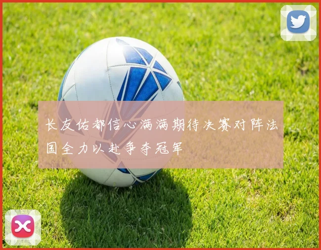 长友佑都信心满满期待决赛对阵法国全力以赴争夺冠军