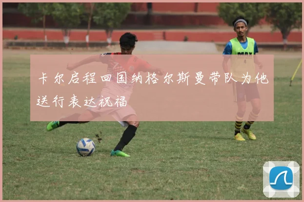 卡尔启程回国纳格尔斯曼带队为他送行表达祝福