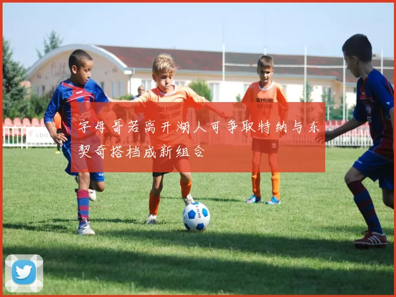字母哥若离开湖人可争取特纳与东契奇搭档成新组合