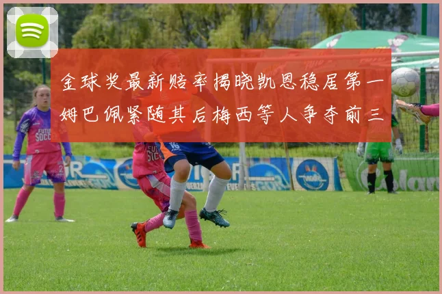 金球奖最新赔率揭晓凯恩稳居第一姆巴佩紧随其后梅西等人争夺前三名