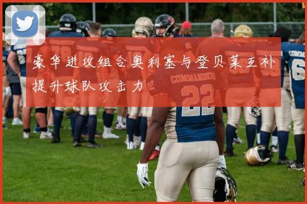 豪华进攻组合奥利塞与登贝莱互补提升球队攻击力