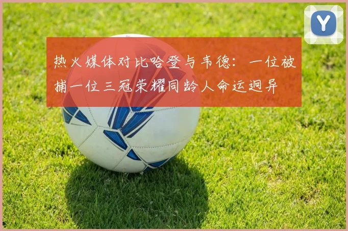 热火媒体对比哈登与韦德：一位被捕一位三冠荣耀同龄人命运迥异