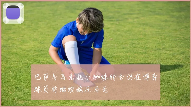 巴萨与马竞就小蜘蛛转会仍在博弈球员将继续施压马竞