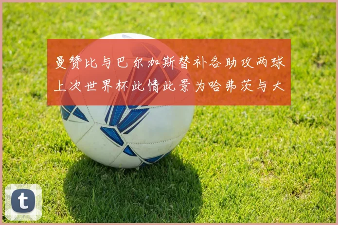 曼赞比与巴尔加斯替补各助攻两球上次世界杯此情此景为哈弗茨与大菲尔