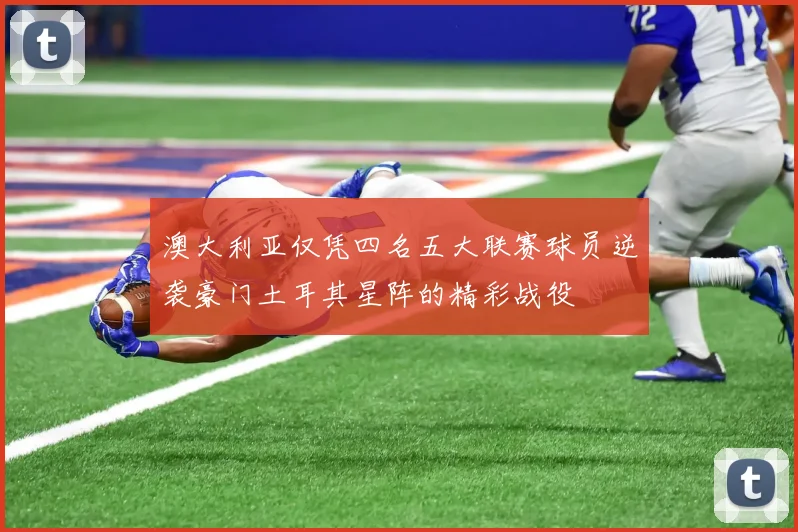 澳大利亚仅凭四名五大联赛球员逆袭豪门土耳其星阵的精彩战役