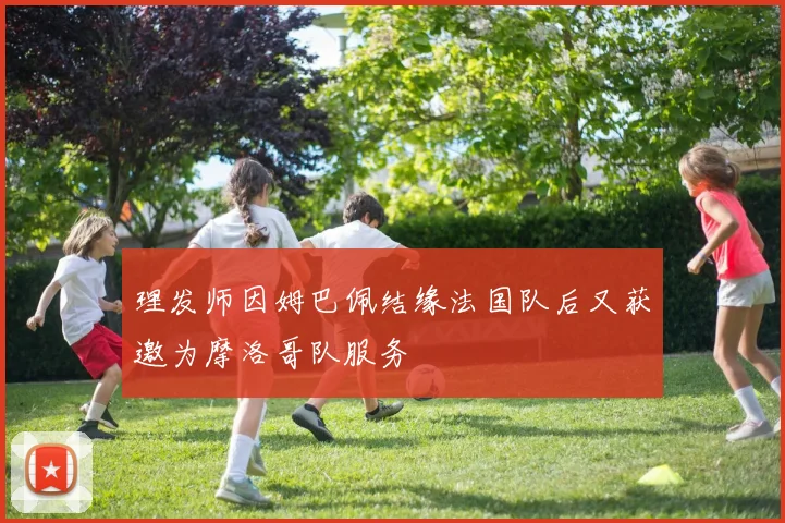 理发师因姆巴佩结缘法国队后又获邀为摩洛哥队服务