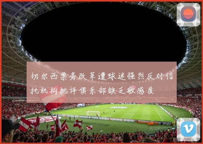 切尔西票务改革遭球迷强烈反对信托机构批评俱乐部缺乏敏感度