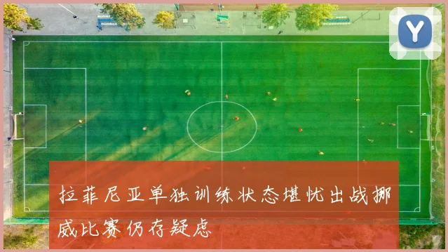 拉菲尼亚单独训练状态堪忧出战挪威比赛仍存疑虑