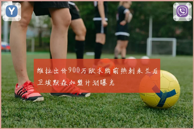 维拉出价900万欧求购前热刺米兰后卫埃默森加盟计划曝光